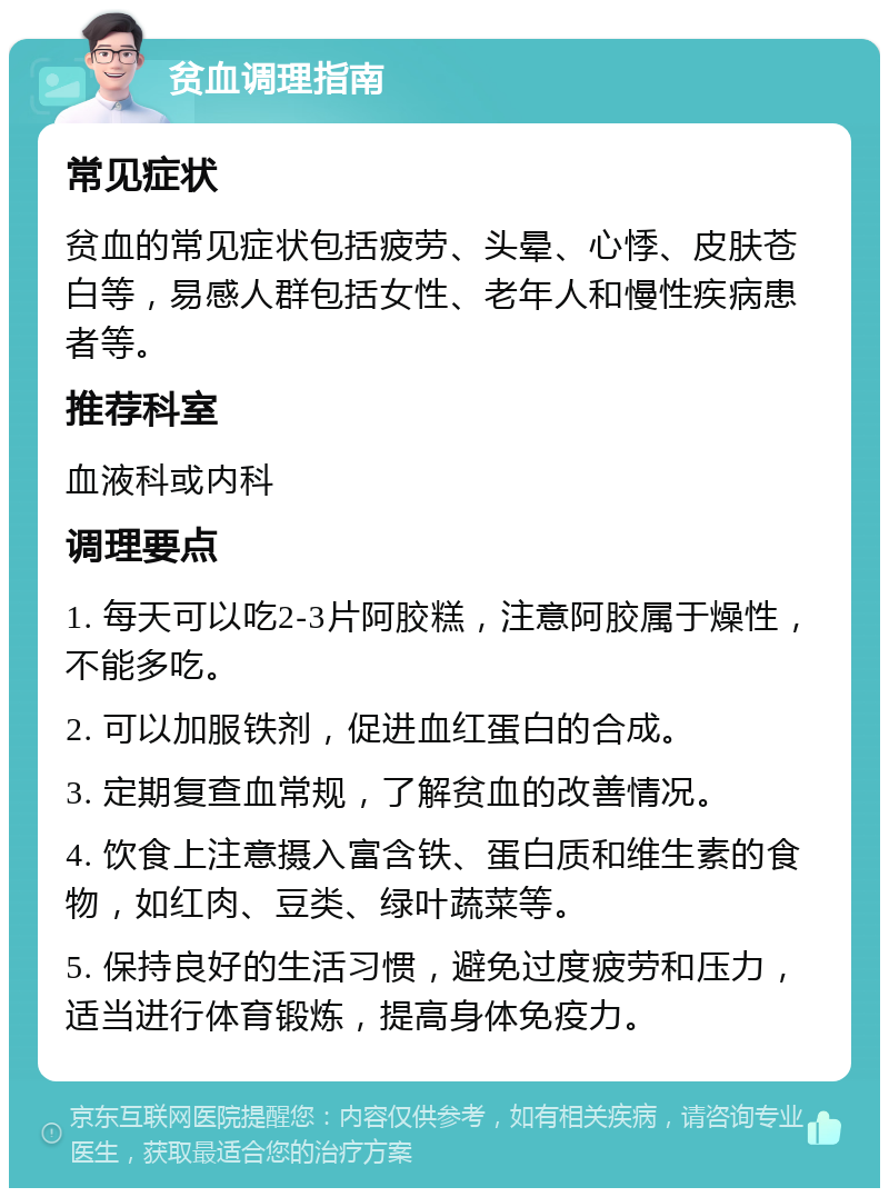 贫血调理指南 常见症状 贫血的常见症状包括疲劳、头晕、心悸、皮肤苍白等，易感人群包括女性、老年人和慢性疾病患者等。 推荐科室 血液科或内科 调理要点 1. 每天可以吃2-3片阿胶糕，注意阿胶属于燥性，不能多吃。 2. 可以加服铁剂，促进血红蛋白的合成。 3. 定期复查血常规，了解贫血的改善情况。 4. 饮食上注意摄入富含铁、蛋白质和维生素的食物，如红肉、豆类、绿叶蔬菜等。 5. 保持良好的生活习惯，避免过度疲劳和压力，适当进行体育锻炼，提高身体免疫力。