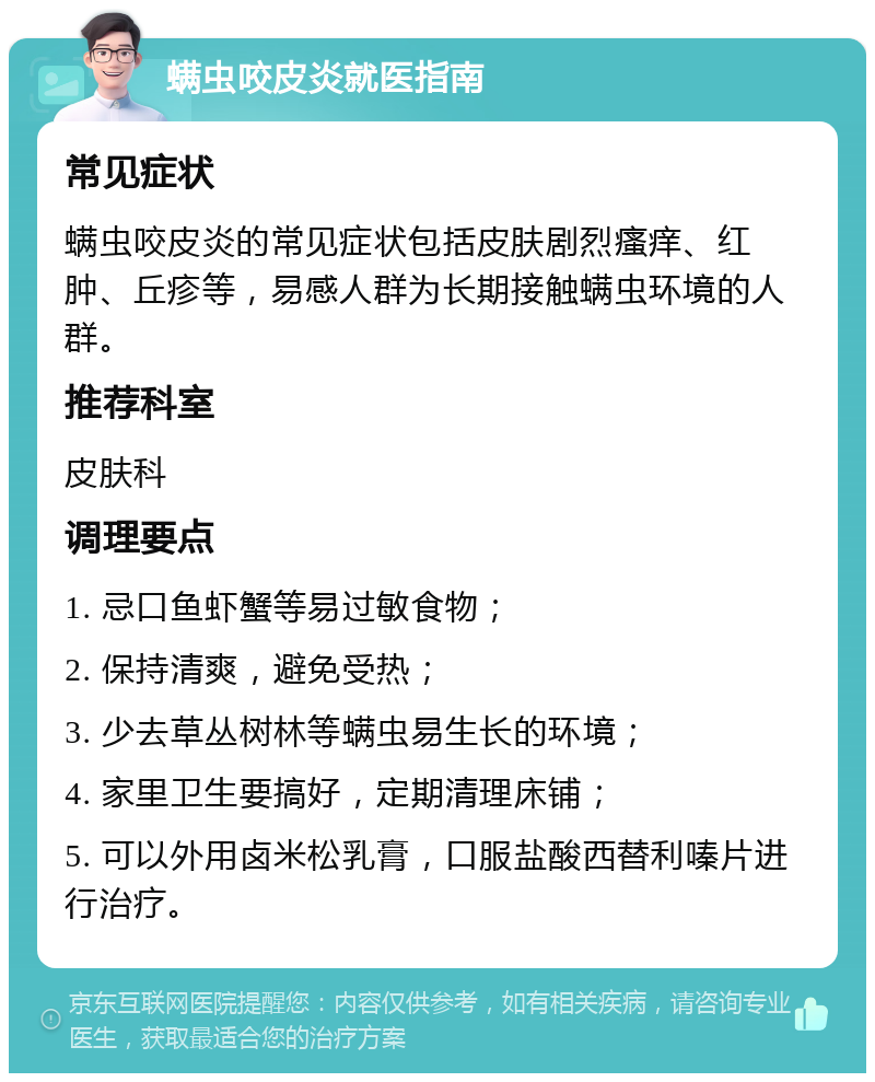 螨虫咬皮炎就医指南 常见症状 螨虫咬皮炎的常见症状包括皮肤剧烈瘙痒、红肿、丘疹等，易感人群为长期接触螨虫环境的人群。 推荐科室 皮肤科 调理要点 1. 忌口鱼虾蟹等易过敏食物； 2. 保持清爽，避免受热； 3. 少去草丛树林等螨虫易生长的环境； 4. 家里卫生要搞好，定期清理床铺； 5. 可以外用卤米松乳膏，口服盐酸西替利嗪片进行治疗。