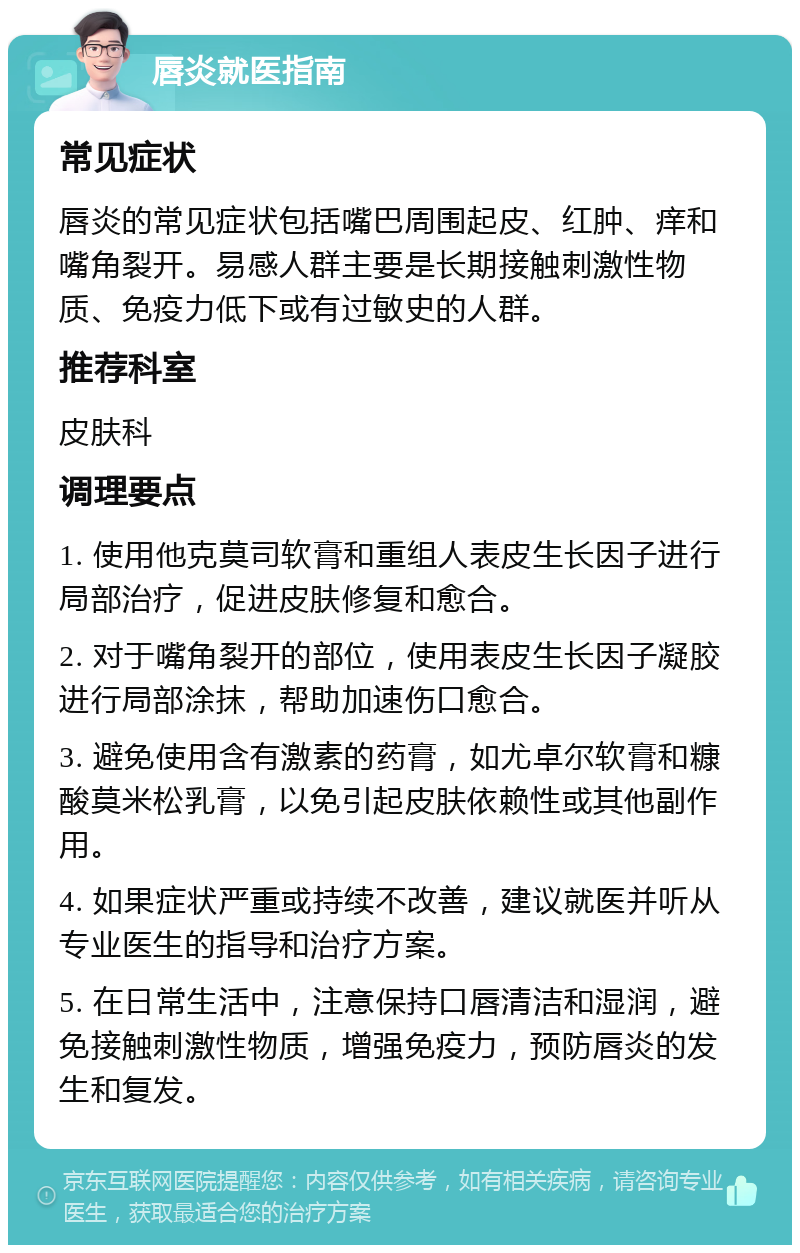 唇炎就医指南 常见症状 唇炎的常见症状包括嘴巴周围起皮、红肿、痒和嘴角裂开。易感人群主要是长期接触刺激性物质、免疫力低下或有过敏史的人群。 推荐科室 皮肤科 调理要点 1. 使用他克莫司软膏和重组人表皮生长因子进行局部治疗，促进皮肤修复和愈合。 2. 对于嘴角裂开的部位，使用表皮生长因子凝胶进行局部涂抹，帮助加速伤口愈合。 3. 避免使用含有激素的药膏，如尤卓尔软膏和糠酸莫米松乳膏，以免引起皮肤依赖性或其他副作用。 4. 如果症状严重或持续不改善，建议就医并听从专业医生的指导和治疗方案。 5. 在日常生活中，注意保持口唇清洁和湿润，避免接触刺激性物质，增强免疫力，预防唇炎的发生和复发。