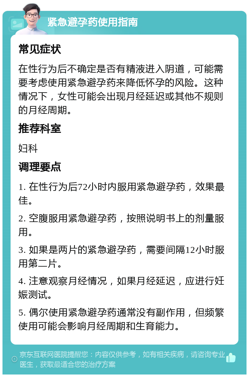 紧急避孕药使用指南 常见症状 在性行为后不确定是否有精液进入阴道，可能需要考虑使用紧急避孕药来降低怀孕的风险。这种情况下，女性可能会出现月经延迟或其他不规则的月经周期。 推荐科室 妇科 调理要点 1. 在性行为后72小时内服用紧急避孕药，效果最佳。 2. 空腹服用紧急避孕药，按照说明书上的剂量服用。 3. 如果是两片的紧急避孕药，需要间隔12小时服用第二片。 4. 注意观察月经情况，如果月经延迟，应进行妊娠测试。 5. 偶尔使用紧急避孕药通常没有副作用，但频繁使用可能会影响月经周期和生育能力。