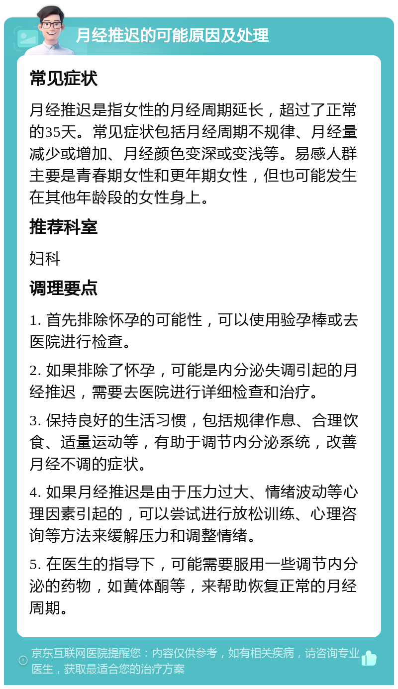 月经推迟的可能原因及处理 常见症状 月经推迟是指女性的月经周期延长，超过了正常的35天。常见症状包括月经周期不规律、月经量减少或增加、月经颜色变深或变浅等。易感人群主要是青春期女性和更年期女性，但也可能发生在其他年龄段的女性身上。 推荐科室 妇科 调理要点 1. 首先排除怀孕的可能性，可以使用验孕棒或去医院进行检查。 2. 如果排除了怀孕，可能是内分泌失调引起的月经推迟，需要去医院进行详细检查和治疗。 3. 保持良好的生活习惯，包括规律作息、合理饮食、适量运动等，有助于调节内分泌系统，改善月经不调的症状。 4. 如果月经推迟是由于压力过大、情绪波动等心理因素引起的，可以尝试进行放松训练、心理咨询等方法来缓解压力和调整情绪。 5. 在医生的指导下，可能需要服用一些调节内分泌的药物，如黄体酮等，来帮助恢复正常的月经周期。