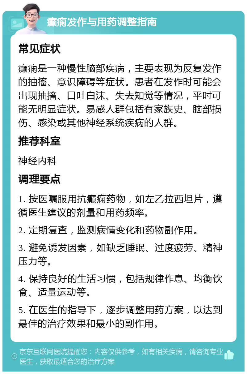 癫痫发作与用药调整指南 常见症状 癫痫是一种慢性脑部疾病，主要表现为反复发作的抽搐、意识障碍等症状。患者在发作时可能会出现抽搐、口吐白沫、失去知觉等情况，平时可能无明显症状。易感人群包括有家族史、脑部损伤、感染或其他神经系统疾病的人群。 推荐科室 神经内科 调理要点 1. 按医嘱服用抗癫痫药物，如左乙拉西坦片，遵循医生建议的剂量和用药频率。 2. 定期复查，监测病情变化和药物副作用。 3. 避免诱发因素，如缺乏睡眠、过度疲劳、精神压力等。 4. 保持良好的生活习惯，包括规律作息、均衡饮食、适量运动等。 5. 在医生的指导下，逐步调整用药方案，以达到最佳的治疗效果和最小的副作用。