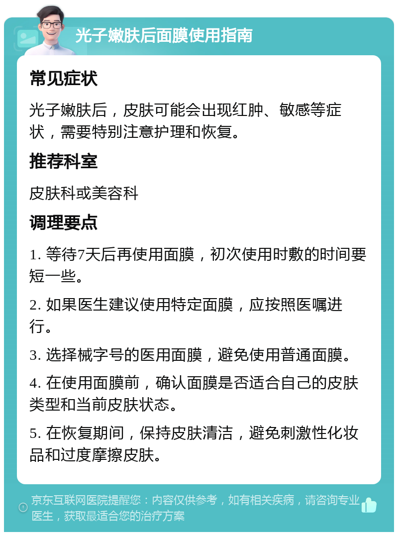 光子嫩肤后面膜使用指南 常见症状 光子嫩肤后，皮肤可能会出现红肿、敏感等症状，需要特别注意护理和恢复。 推荐科室 皮肤科或美容科 调理要点 1. 等待7天后再使用面膜，初次使用时敷的时间要短一些。 2. 如果医生建议使用特定面膜，应按照医嘱进行。 3. 选择械字号的医用面膜，避免使用普通面膜。 4. 在使用面膜前，确认面膜是否适合自己的皮肤类型和当前皮肤状态。 5. 在恢复期间，保持皮肤清洁，避免刺激性化妆品和过度摩擦皮肤。