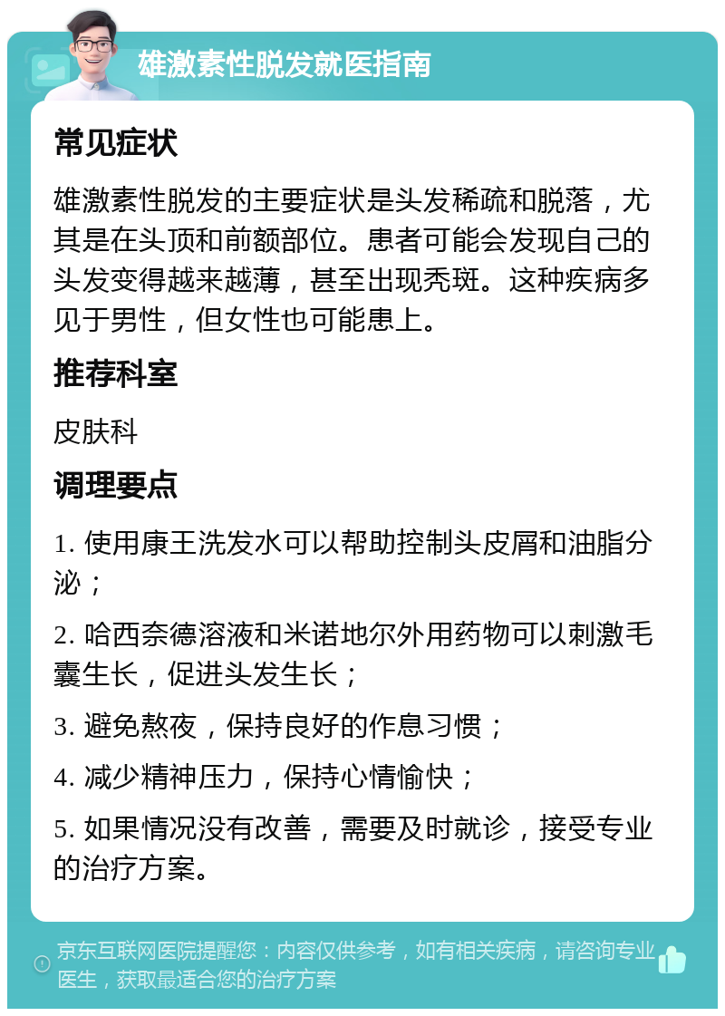 雄激素性脱发就医指南 常见症状 雄激素性脱发的主要症状是头发稀疏和脱落，尤其是在头顶和前额部位。患者可能会发现自己的头发变得越来越薄，甚至出现秃斑。这种疾病多见于男性，但女性也可能患上。 推荐科室 皮肤科 调理要点 1. 使用康王洗发水可以帮助控制头皮屑和油脂分泌； 2. 哈西奈德溶液和米诺地尔外用药物可以刺激毛囊生长，促进头发生长； 3. 避免熬夜，保持良好的作息习惯； 4. 减少精神压力，保持心情愉快； 5. 如果情况没有改善，需要及时就诊，接受专业的治疗方案。