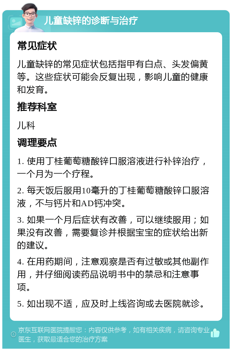 儿童缺锌的诊断与治疗 常见症状 儿童缺锌的常见症状包括指甲有白点、头发偏黄等。这些症状可能会反复出现，影响儿童的健康和发育。 推荐科室 儿科 调理要点 1. 使用丁桂葡萄糖酸锌口服溶液进行补锌治疗，一个月为一个疗程。 2. 每天饭后服用10毫升的丁桂葡萄糖酸锌口服溶液，不与钙片和AD钙冲突。 3. 如果一个月后症状有改善，可以继续服用；如果没有改善，需要复诊并根据宝宝的症状给出新的建议。 4. 在用药期间，注意观察是否有过敏或其他副作用，并仔细阅读药品说明书中的禁忌和注意事项。 5. 如出现不适，应及时上线咨询或去医院就诊。