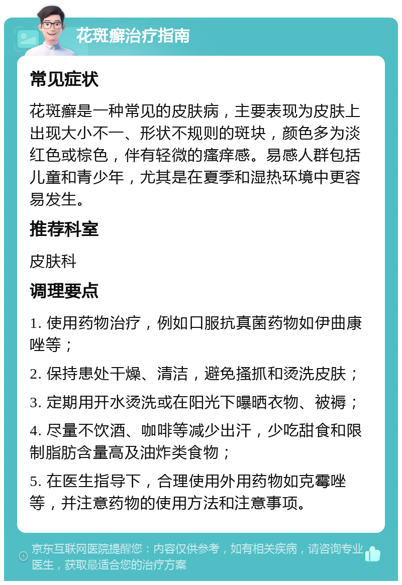 花斑癣治疗指南 常见症状 花斑癣是一种常见的皮肤病，主要表现为皮肤上出现大小不一、形状不规则的斑块，颜色多为淡红色或棕色，伴有轻微的瘙痒感。易感人群包括儿童和青少年，尤其是在夏季和湿热环境中更容易发生。 推荐科室 皮肤科 调理要点 1. 使用药物治疗，例如口服抗真菌药物如伊曲康唑等； 2. 保持患处干燥、清洁，避免搔抓和烫洗皮肤； 3. 定期用开水烫洗或在阳光下曝晒衣物、被褥； 4. 尽量不饮酒、咖啡等减少出汗，少吃甜食和限制脂肪含量高及油炸类食物； 5. 在医生指导下，合理使用外用药物如克霉唑等，并注意药物的使用方法和注意事项。