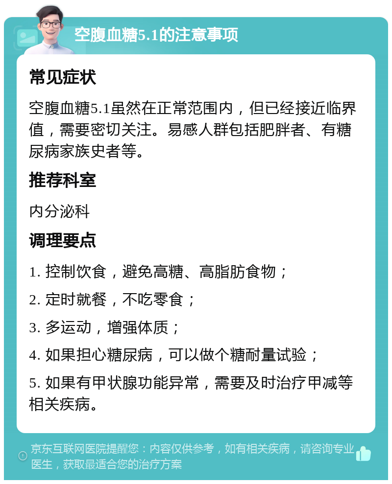 空腹血糖5.1的注意事项 常见症状 空腹血糖5.1虽然在正常范围内，但已经接近临界值，需要密切关注。易感人群包括肥胖者、有糖尿病家族史者等。 推荐科室 内分泌科 调理要点 1. 控制饮食，避免高糖、高脂肪食物； 2. 定时就餐，不吃零食； 3. 多运动，增强体质； 4. 如果担心糖尿病，可以做个糖耐量试验； 5. 如果有甲状腺功能异常，需要及时治疗甲减等相关疾病。