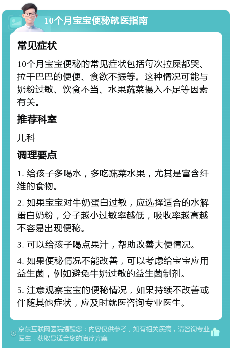 10个月宝宝便秘就医指南 常见症状 10个月宝宝便秘的常见症状包括每次拉屎都哭、拉干巴巴的便便、食欲不振等。这种情况可能与奶粉过敏、饮食不当、水果蔬菜摄入不足等因素有关。 推荐科室 儿科 调理要点 1. 给孩子多喝水，多吃蔬菜水果，尤其是富含纤维的食物。 2. 如果宝宝对牛奶蛋白过敏，应选择适合的水解蛋白奶粉，分子越小过敏率越低，吸收率越高越不容易出现便秘。 3. 可以给孩子喝点果汁，帮助改善大便情况。 4. 如果便秘情况不能改善，可以考虑给宝宝应用益生菌，例如避免牛奶过敏的益生菌制剂。 5. 注意观察宝宝的便秘情况，如果持续不改善或伴随其他症状，应及时就医咨询专业医生。