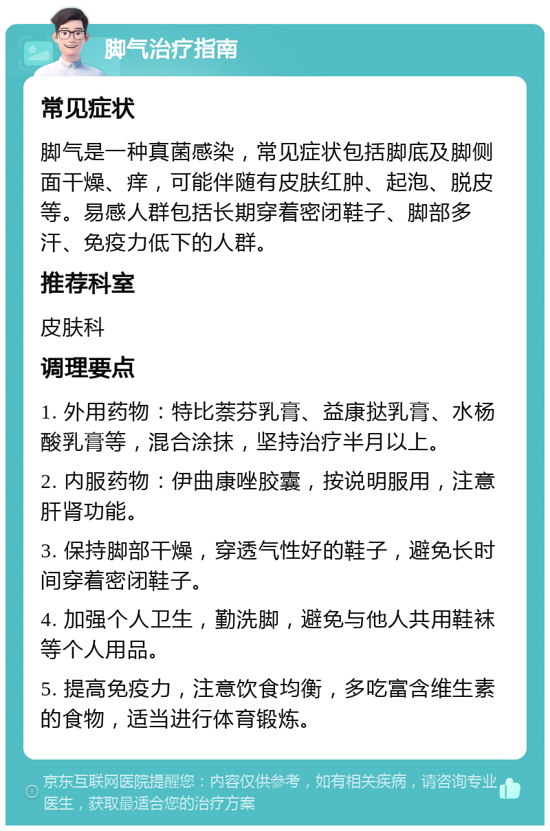 脚气治疗指南 常见症状 脚气是一种真菌感染，常见症状包括脚底及脚侧面干燥、痒，可能伴随有皮肤红肿、起泡、脱皮等。易感人群包括长期穿着密闭鞋子、脚部多汗、免疫力低下的人群。 推荐科室 皮肤科 调理要点 1. 外用药物：特比萘芬乳膏、益康挞乳膏、水杨酸乳膏等，混合涂抹，坚持治疗半月以上。 2. 内服药物：伊曲康唑胶囊，按说明服用，注意肝肾功能。 3. 保持脚部干燥，穿透气性好的鞋子，避免长时间穿着密闭鞋子。 4. 加强个人卫生，勤洗脚，避免与他人共用鞋袜等个人用品。 5. 提高免疫力，注意饮食均衡，多吃富含维生素的食物，适当进行体育锻炼。