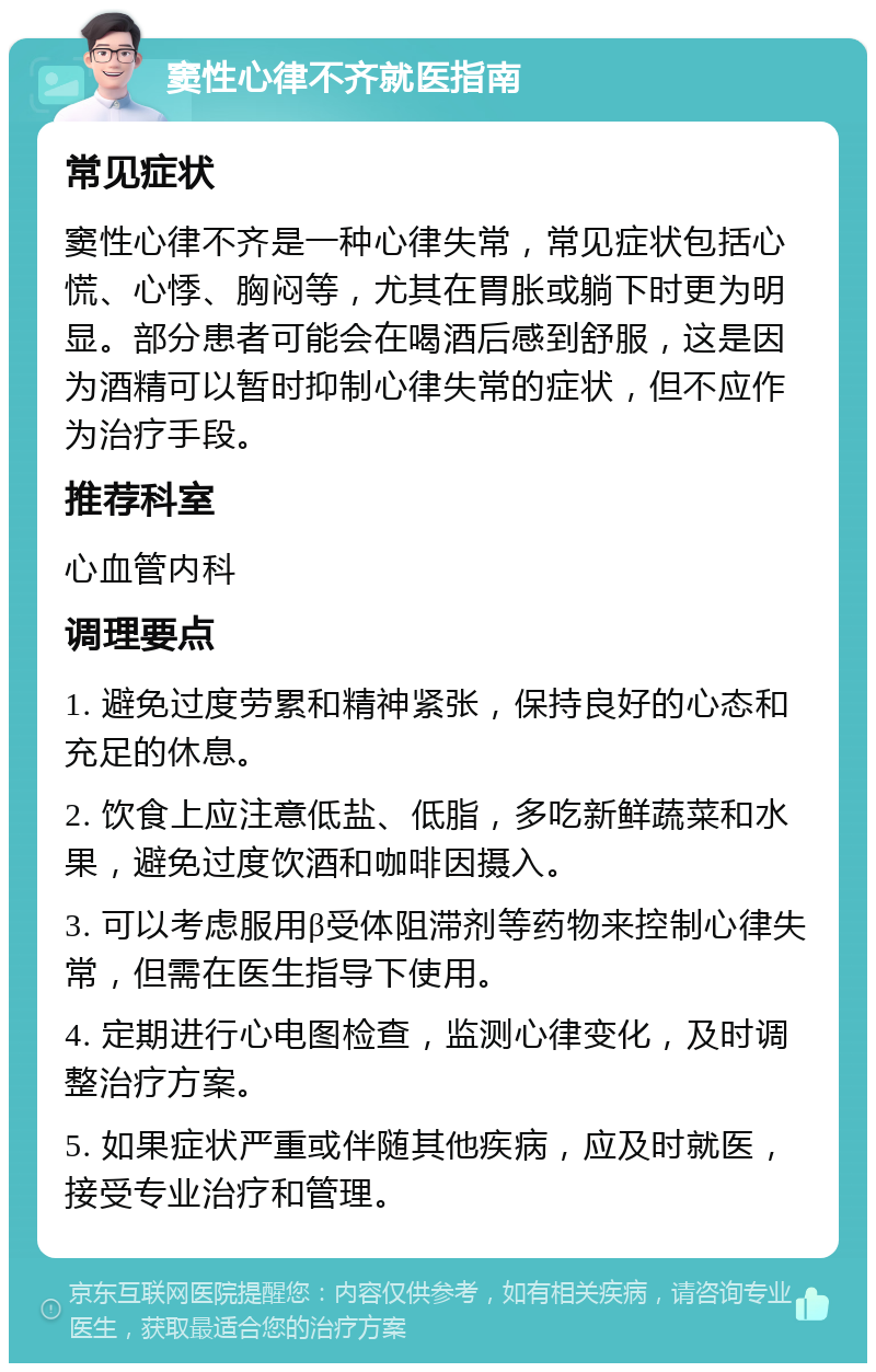 窦性心律不齐就医指南 常见症状 窦性心律不齐是一种心律失常，常见症状包括心慌、心悸、胸闷等，尤其在胃胀或躺下时更为明显。部分患者可能会在喝酒后感到舒服，这是因为酒精可以暂时抑制心律失常的症状，但不应作为治疗手段。 推荐科室 心血管内科 调理要点 1. 避免过度劳累和精神紧张，保持良好的心态和充足的休息。 2. 饮食上应注意低盐、低脂，多吃新鲜蔬菜和水果，避免过度饮酒和咖啡因摄入。 3. 可以考虑服用β受体阻滞剂等药物来控制心律失常，但需在医生指导下使用。 4. 定期进行心电图检查，监测心律变化，及时调整治疗方案。 5. 如果症状严重或伴随其他疾病，应及时就医，接受专业治疗和管理。