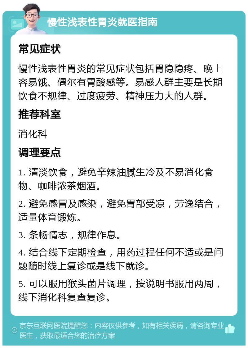 慢性浅表性胃炎就医指南 常见症状 慢性浅表性胃炎的常见症状包括胃隐隐疼、晚上容易饿、偶尔有胃酸感等。易感人群主要是长期饮食不规律、过度疲劳、精神压力大的人群。 推荐科室 消化科 调理要点 1. 清淡饮食，避免辛辣油腻生冷及不易消化食物、咖啡浓茶烟酒。 2. 避免感冒及感染，避免胃部受凉，劳逸结合，适量体育锻炼。 3. 条畅情志，规律作息。 4. 结合线下定期检查，用药过程任何不适或是问题随时线上复诊或是线下就诊。 5. 可以服用猴头菌片调理，按说明书服用两周，线下消化科复查复诊。