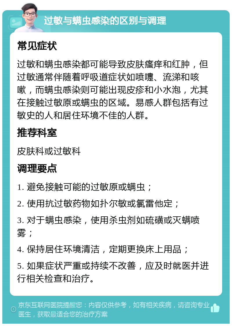 过敏与螨虫感染的区别与调理 常见症状 过敏和螨虫感染都可能导致皮肤瘙痒和红肿，但过敏通常伴随着呼吸道症状如喷嚏、流涕和咳嗽，而螨虫感染则可能出现皮疹和小水泡，尤其在接触过敏原或螨虫的区域。易感人群包括有过敏史的人和居住环境不佳的人群。 推荐科室 皮肤科或过敏科 调理要点 1. 避免接触可能的过敏原或螨虫； 2. 使用抗过敏药物如扑尔敏或氯雷他定； 3. 对于螨虫感染，使用杀虫剂如硫磺或灭螨喷雾； 4. 保持居住环境清洁，定期更换床上用品； 5. 如果症状严重或持续不改善，应及时就医并进行相关检查和治疗。