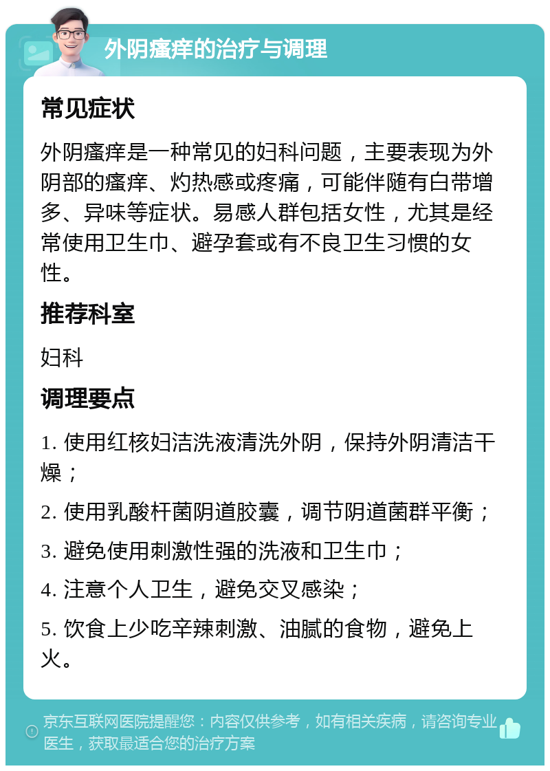 外阴瘙痒的治疗与调理 常见症状 外阴瘙痒是一种常见的妇科问题，主要表现为外阴部的瘙痒、灼热感或疼痛，可能伴随有白带增多、异味等症状。易感人群包括女性，尤其是经常使用卫生巾、避孕套或有不良卫生习惯的女性。 推荐科室 妇科 调理要点 1. 使用红核妇洁洗液清洗外阴，保持外阴清洁干燥； 2. 使用乳酸杆菌阴道胶囊，调节阴道菌群平衡； 3. 避免使用刺激性强的洗液和卫生巾； 4. 注意个人卫生，避免交叉感染； 5. 饮食上少吃辛辣刺激、油腻的食物，避免上火。