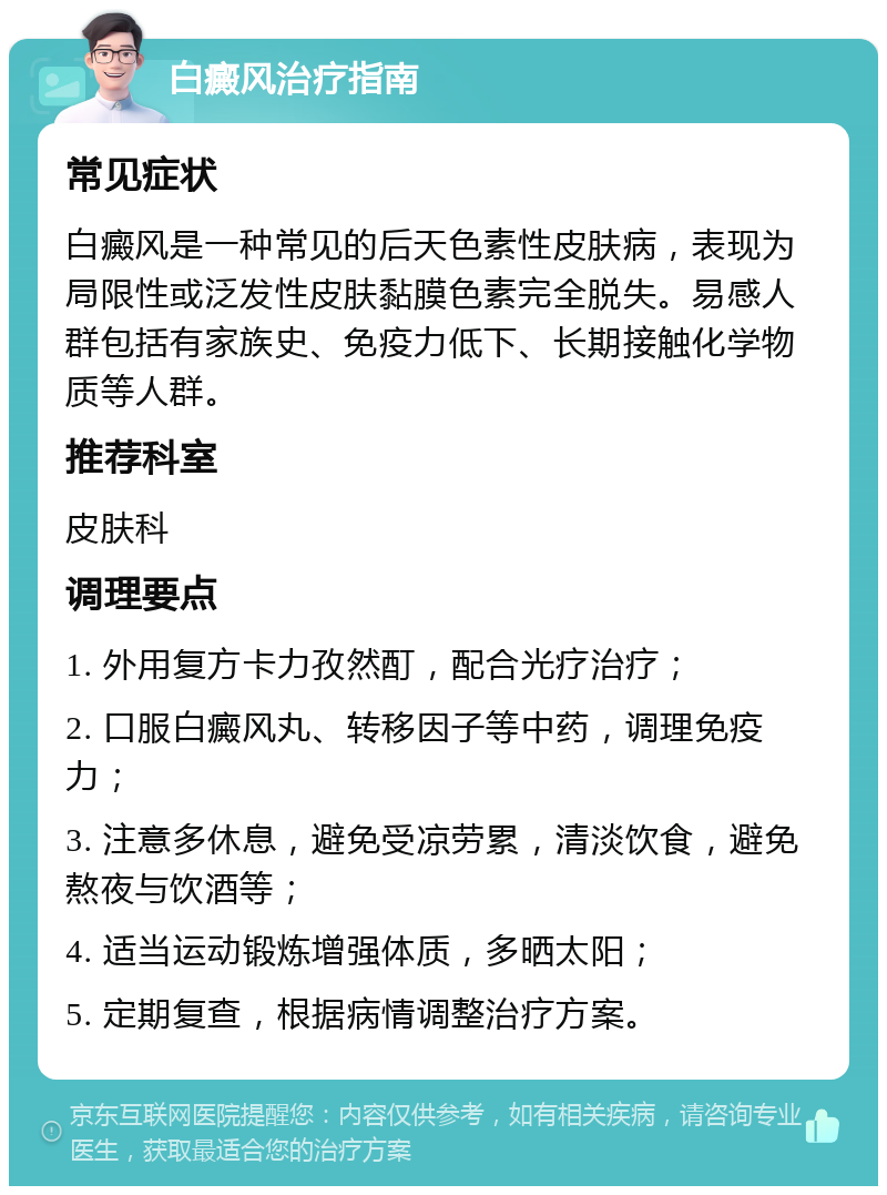 白癜风治疗指南 常见症状 白癜风是一种常见的后天色素性皮肤病，表现为局限性或泛发性皮肤黏膜色素完全脱失。易感人群包括有家族史、免疫力低下、长期接触化学物质等人群。 推荐科室 皮肤科 调理要点 1. 外用复方卡力孜然酊，配合光疗治疗； 2. 口服白癜风丸、转移因子等中药，调理免疫力； 3. 注意多休息，避免受凉劳累，清淡饮食，避免熬夜与饮酒等； 4. 适当运动锻炼增强体质，多晒太阳； 5. 定期复查，根据病情调整治疗方案。