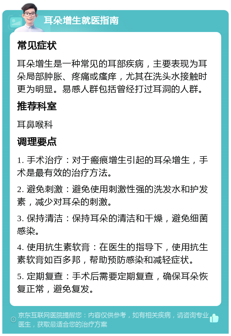 耳朵增生就医指南 常见症状 耳朵增生是一种常见的耳部疾病，主要表现为耳朵局部肿胀、疼痛或瘙痒，尤其在洗头水接触时更为明显。易感人群包括曾经打过耳洞的人群。 推荐科室 耳鼻喉科 调理要点 1. 手术治疗：对于瘢痕增生引起的耳朵增生，手术是最有效的治疗方法。 2. 避免刺激：避免使用刺激性强的洗发水和护发素，减少对耳朵的刺激。 3. 保持清洁：保持耳朵的清洁和干燥，避免细菌感染。 4. 使用抗生素软膏：在医生的指导下，使用抗生素软膏如百多邦，帮助预防感染和减轻症状。 5. 定期复查：手术后需要定期复查，确保耳朵恢复正常，避免复发。