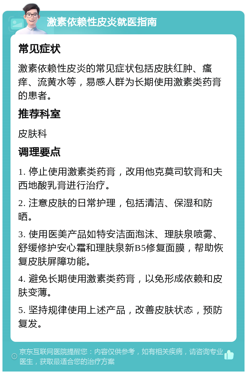 激素依赖性皮炎就医指南 常见症状 激素依赖性皮炎的常见症状包括皮肤红肿、瘙痒、流黄水等，易感人群为长期使用激素类药膏的患者。 推荐科室 皮肤科 调理要点 1. 停止使用激素类药膏，改用他克莫司软膏和夫西地酸乳膏进行治疗。 2. 注意皮肤的日常护理，包括清洁、保湿和防晒。 3. 使用医美产品如特安洁面泡沫、理肤泉喷雾、舒缓修护安心霜和理肤泉新B5修复面膜，帮助恢复皮肤屏障功能。 4. 避免长期使用激素类药膏，以免形成依赖和皮肤变薄。 5. 坚持规律使用上述产品，改善皮肤状态，预防复发。