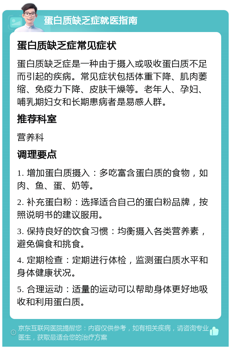 蛋白质缺乏症就医指南 蛋白质缺乏症常见症状 蛋白质缺乏症是一种由于摄入或吸收蛋白质不足而引起的疾病。常见症状包括体重下降、肌肉萎缩、免疫力下降、皮肤干燥等。老年人、孕妇、哺乳期妇女和长期患病者是易感人群。 推荐科室 营养科 调理要点 1. 增加蛋白质摄入：多吃富含蛋白质的食物，如肉、鱼、蛋、奶等。 2. 补充蛋白粉：选择适合自己的蛋白粉品牌，按照说明书的建议服用。 3. 保持良好的饮食习惯：均衡摄入各类营养素，避免偏食和挑食。 4. 定期检查：定期进行体检，监测蛋白质水平和身体健康状况。 5. 合理运动：适量的运动可以帮助身体更好地吸收和利用蛋白质。