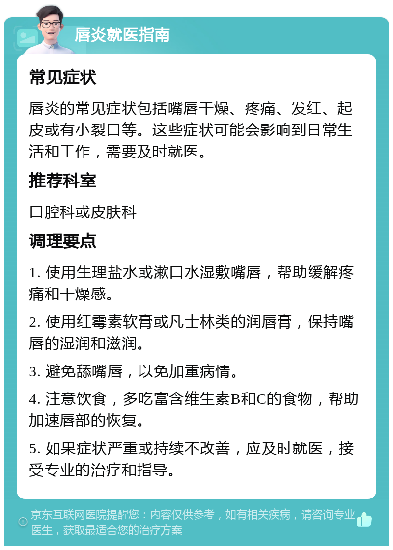 唇炎就医指南 常见症状 唇炎的常见症状包括嘴唇干燥、疼痛、发红、起皮或有小裂口等。这些症状可能会影响到日常生活和工作，需要及时就医。 推荐科室 口腔科或皮肤科 调理要点 1. 使用生理盐水或漱口水湿敷嘴唇，帮助缓解疼痛和干燥感。 2. 使用红霉素软膏或凡士林类的润唇膏，保持嘴唇的湿润和滋润。 3. 避免舔嘴唇，以免加重病情。 4. 注意饮食，多吃富含维生素B和C的食物，帮助加速唇部的恢复。 5. 如果症状严重或持续不改善，应及时就医，接受专业的治疗和指导。