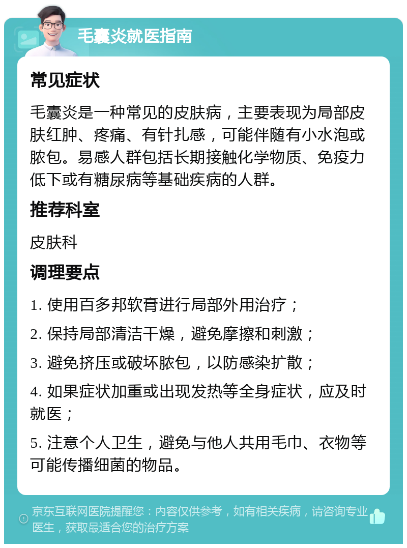 毛囊炎就医指南 常见症状 毛囊炎是一种常见的皮肤病，主要表现为局部皮肤红肿、疼痛、有针扎感，可能伴随有小水泡或脓包。易感人群包括长期接触化学物质、免疫力低下或有糖尿病等基础疾病的人群。 推荐科室 皮肤科 调理要点 1. 使用百多邦软膏进行局部外用治疗； 2. 保持局部清洁干燥，避免摩擦和刺激； 3. 避免挤压或破坏脓包，以防感染扩散； 4. 如果症状加重或出现发热等全身症状，应及时就医； 5. 注意个人卫生，避免与他人共用毛巾、衣物等可能传播细菌的物品。