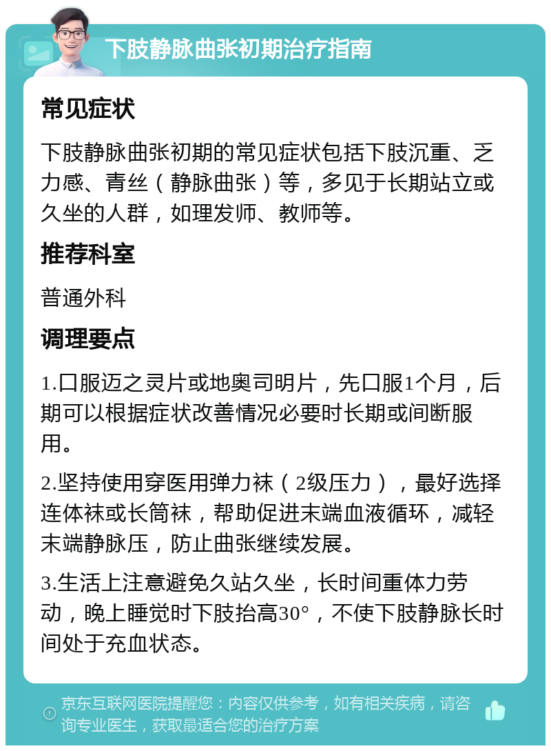 下肢静脉曲张初期治疗指南 常见症状 下肢静脉曲张初期的常见症状包括下肢沉重、乏力感、青丝（静脉曲张）等，多见于长期站立或久坐的人群，如理发师、教师等。 推荐科室 普通外科 调理要点 1.口服迈之灵片或地奥司明片，先口服1个月，后期可以根据症状改善情况必要时长期或间断服用。 2.坚持使用穿医用弹力袜（2级压力），最好选择连体袜或长筒袜，帮助促进末端血液循环，减轻末端静脉压，防止曲张继续发展。 3.生活上注意避免久站久坐，长时间重体力劳动，晚上睡觉时下肢抬高30°，不使下肢静脉长时间处于充血状态。