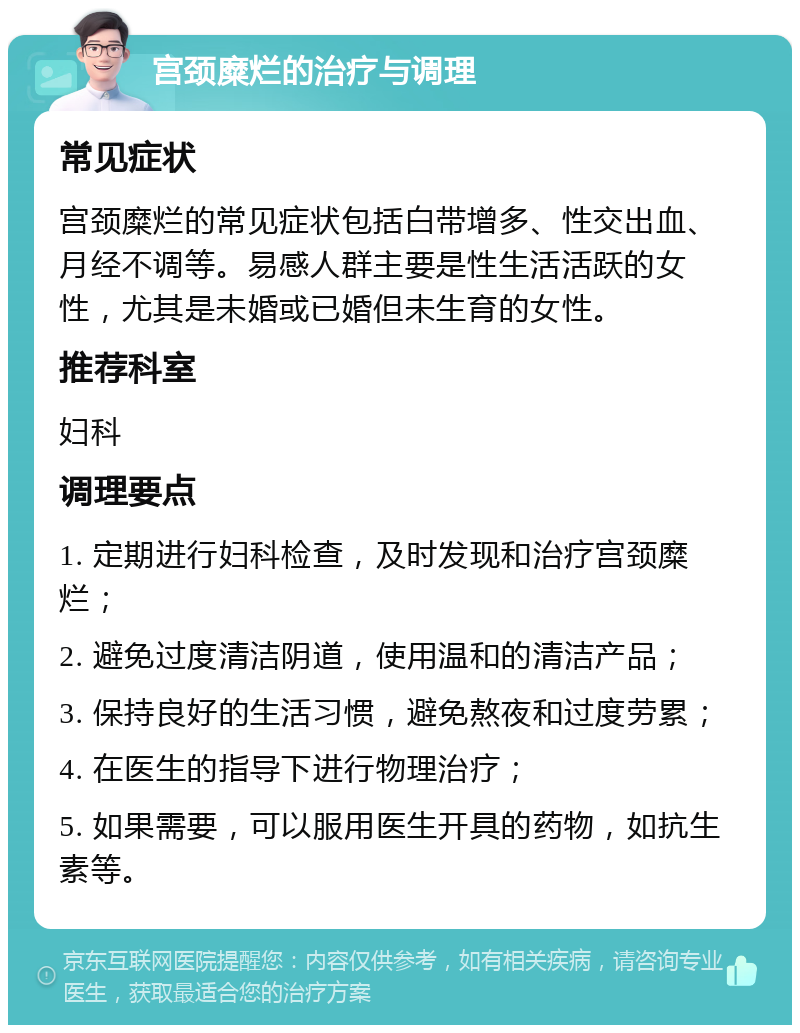 宫颈糜烂的治疗与调理 常见症状 宫颈糜烂的常见症状包括白带增多、性交出血、月经不调等。易感人群主要是性生活活跃的女性，尤其是未婚或已婚但未生育的女性。 推荐科室 妇科 调理要点 1. 定期进行妇科检查，及时发现和治疗宫颈糜烂； 2. 避免过度清洁阴道，使用温和的清洁产品； 3. 保持良好的生活习惯，避免熬夜和过度劳累； 4. 在医生的指导下进行物理治疗； 5. 如果需要，可以服用医生开具的药物，如抗生素等。