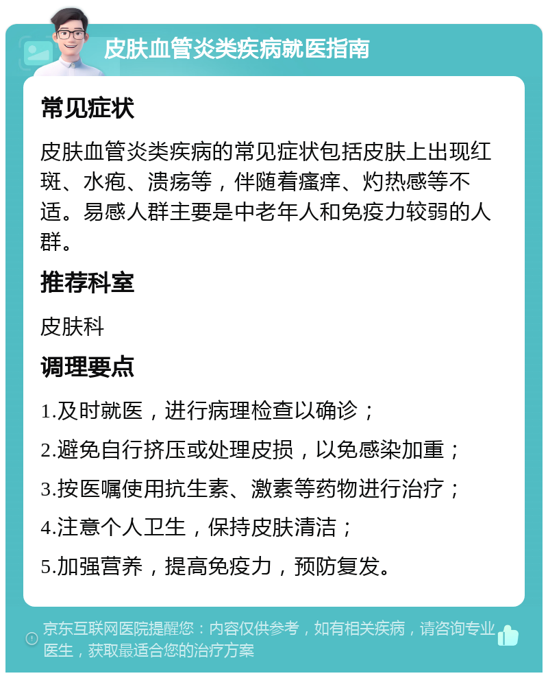 皮肤血管炎类疾病就医指南 常见症状 皮肤血管炎类疾病的常见症状包括皮肤上出现红斑、水疱、溃疡等，伴随着瘙痒、灼热感等不适。易感人群主要是中老年人和免疫力较弱的人群。 推荐科室 皮肤科 调理要点 1.及时就医，进行病理检查以确诊； 2.避免自行挤压或处理皮损，以免感染加重； 3.按医嘱使用抗生素、激素等药物进行治疗； 4.注意个人卫生，保持皮肤清洁； 5.加强营养，提高免疫力，预防复发。