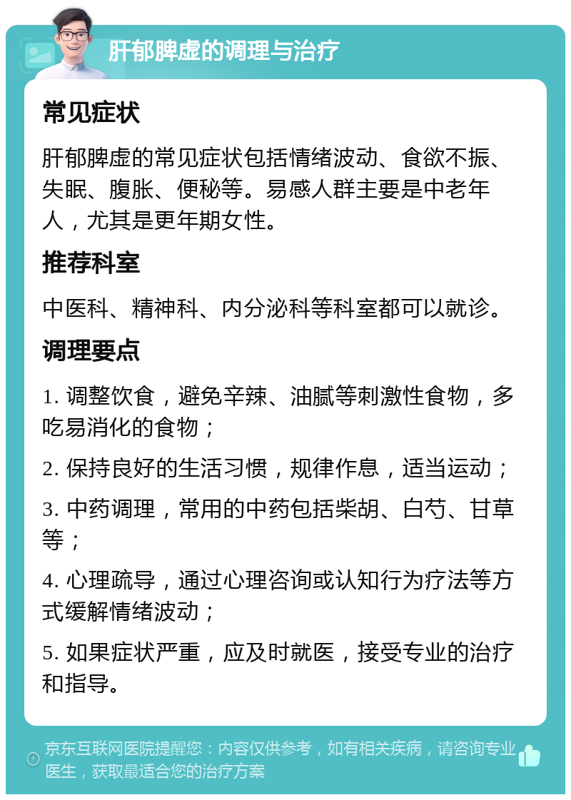 肝郁脾虚的调理与治疗 常见症状 肝郁脾虚的常见症状包括情绪波动、食欲不振、失眠、腹胀、便秘等。易感人群主要是中老年人，尤其是更年期女性。 推荐科室 中医科、精神科、内分泌科等科室都可以就诊。 调理要点 1. 调整饮食，避免辛辣、油腻等刺激性食物，多吃易消化的食物； 2. 保持良好的生活习惯，规律作息，适当运动； 3. 中药调理，常用的中药包括柴胡、白芍、甘草等； 4. 心理疏导，通过心理咨询或认知行为疗法等方式缓解情绪波动； 5. 如果症状严重，应及时就医，接受专业的治疗和指导。