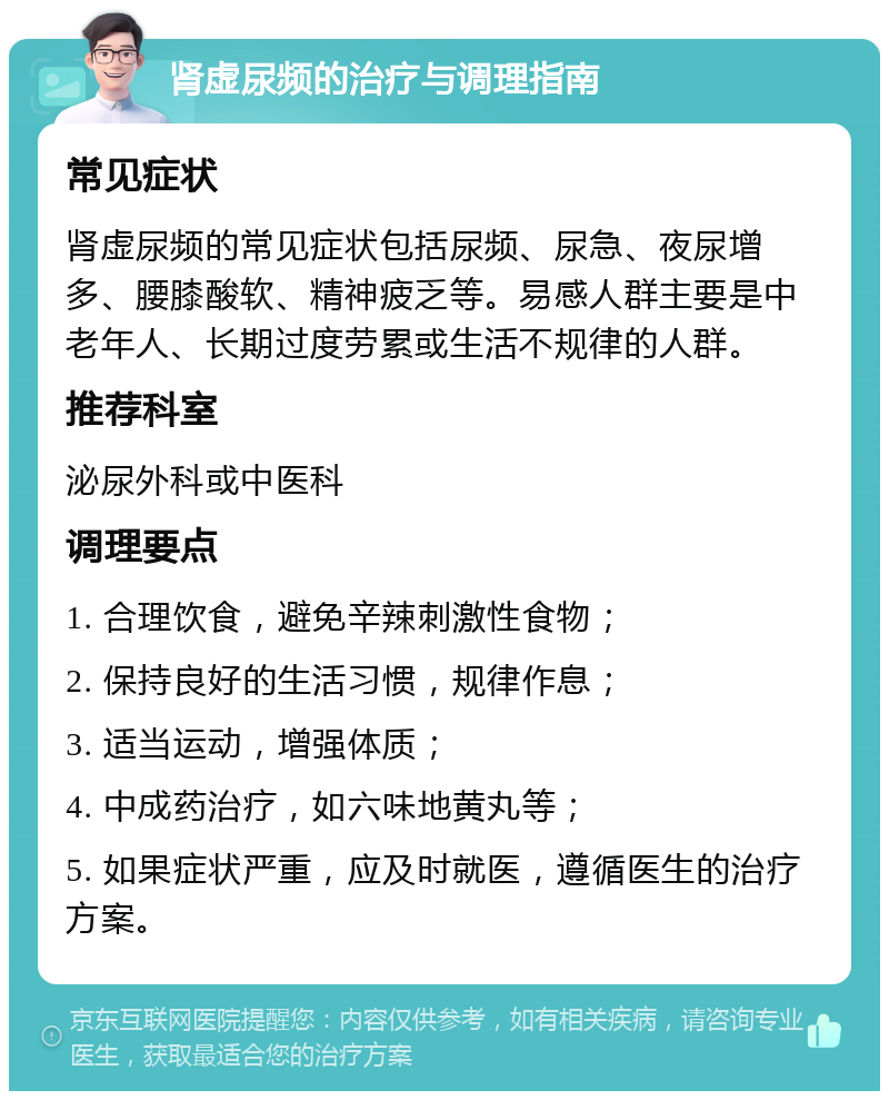 肾虚尿频的治疗与调理指南 常见症状 肾虚尿频的常见症状包括尿频、尿急、夜尿增多、腰膝酸软、精神疲乏等。易感人群主要是中老年人、长期过度劳累或生活不规律的人群。 推荐科室 泌尿外科或中医科 调理要点 1. 合理饮食，避免辛辣刺激性食物； 2. 保持良好的生活习惯，规律作息； 3. 适当运动，增强体质； 4. 中成药治疗，如六味地黄丸等； 5. 如果症状严重，应及时就医，遵循医生的治疗方案。