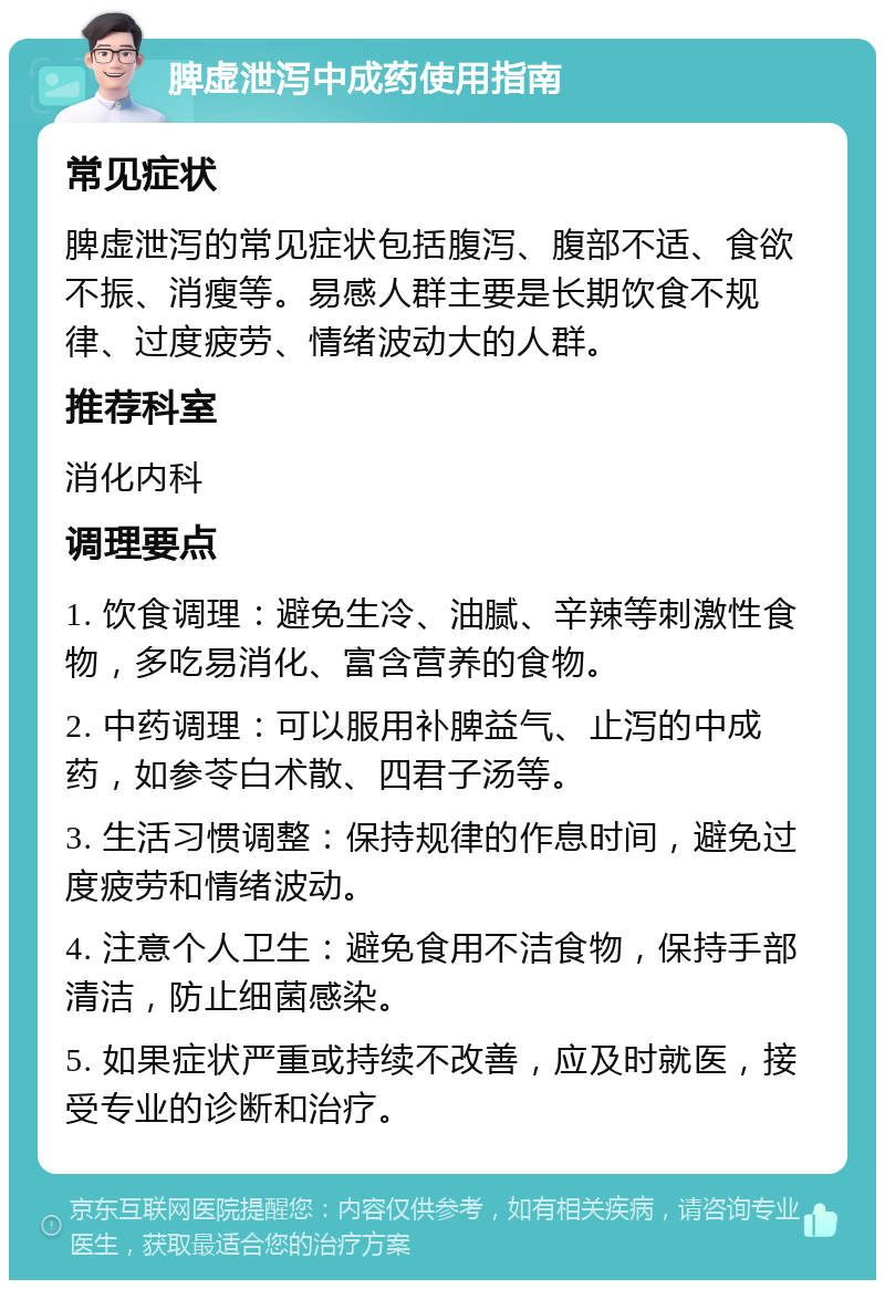 脾虚泄泻中成药使用指南 常见症状 脾虚泄泻的常见症状包括腹泻、腹部不适、食欲不振、消瘦等。易感人群主要是长期饮食不规律、过度疲劳、情绪波动大的人群。 推荐科室 消化内科 调理要点 1. 饮食调理：避免生冷、油腻、辛辣等刺激性食物，多吃易消化、富含营养的食物。 2. 中药调理：可以服用补脾益气、止泻的中成药，如参苓白术散、四君子汤等。 3. 生活习惯调整：保持规律的作息时间，避免过度疲劳和情绪波动。 4. 注意个人卫生：避免食用不洁食物，保持手部清洁，防止细菌感染。 5. 如果症状严重或持续不改善，应及时就医，接受专业的诊断和治疗。