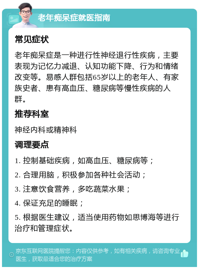 老年痴呆症就医指南 常见症状 老年痴呆症是一种进行性神经退行性疾病，主要表现为记忆力减退、认知功能下降、行为和情绪改变等。易感人群包括65岁以上的老年人、有家族史者、患有高血压、糖尿病等慢性疾病的人群。 推荐科室 神经内科或精神科 调理要点 1. 控制基础疾病，如高血压、糖尿病等； 2. 合理用脑，积极参加各种社会活动； 3. 注意饮食营养，多吃蔬菜水果； 4. 保证充足的睡眠； 5. 根据医生建议，适当使用药物如思博海等进行治疗和管理症状。