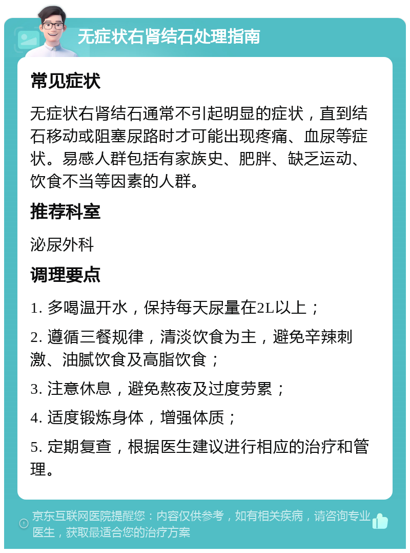 无症状右肾结石处理指南 常见症状 无症状右肾结石通常不引起明显的症状，直到结石移动或阻塞尿路时才可能出现疼痛、血尿等症状。易感人群包括有家族史、肥胖、缺乏运动、饮食不当等因素的人群。 推荐科室 泌尿外科 调理要点 1. 多喝温开水，保持每天尿量在2L以上； 2. 遵循三餐规律，清淡饮食为主，避免辛辣刺激、油腻饮食及高脂饮食； 3. 注意休息，避免熬夜及过度劳累； 4. 适度锻炼身体，增强体质； 5. 定期复查，根据医生建议进行相应的治疗和管理。