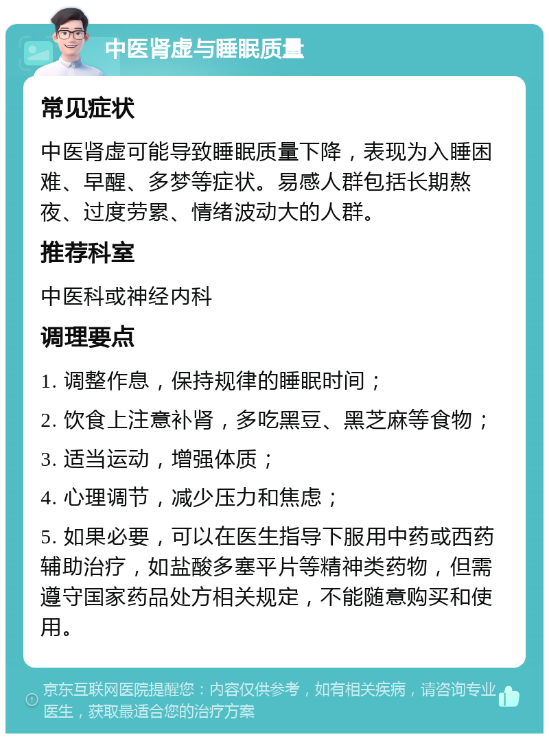 中医肾虚与睡眠质量 常见症状 中医肾虚可能导致睡眠质量下降，表现为入睡困难、早醒、多梦等症状。易感人群包括长期熬夜、过度劳累、情绪波动大的人群。 推荐科室 中医科或神经内科 调理要点 1. 调整作息，保持规律的睡眠时间； 2. 饮食上注意补肾，多吃黑豆、黑芝麻等食物； 3. 适当运动，增强体质； 4. 心理调节，减少压力和焦虑； 5. 如果必要，可以在医生指导下服用中药或西药辅助治疗，如盐酸多塞平片等精神类药物，但需遵守国家药品处方相关规定，不能随意购买和使用。