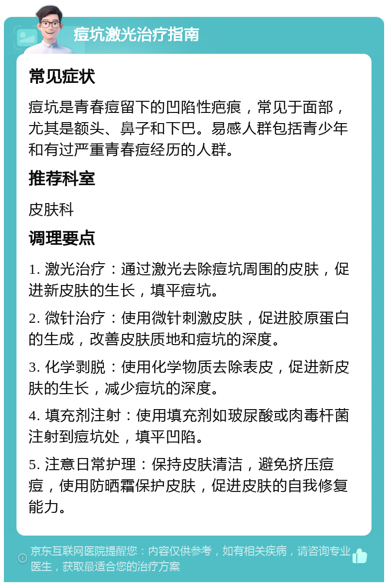 痘坑激光治疗指南 常见症状 痘坑是青春痘留下的凹陷性疤痕，常见于面部，尤其是额头、鼻子和下巴。易感人群包括青少年和有过严重青春痘经历的人群。 推荐科室 皮肤科 调理要点 1. 激光治疗：通过激光去除痘坑周围的皮肤，促进新皮肤的生长，填平痘坑。 2. 微针治疗：使用微针刺激皮肤，促进胶原蛋白的生成，改善皮肤质地和痘坑的深度。 3. 化学剥脱：使用化学物质去除表皮，促进新皮肤的生长，减少痘坑的深度。 4. 填充剂注射：使用填充剂如玻尿酸或肉毒杆菌注射到痘坑处，填平凹陷。 5. 注意日常护理：保持皮肤清洁，避免挤压痘痘，使用防晒霜保护皮肤，促进皮肤的自我修复能力。