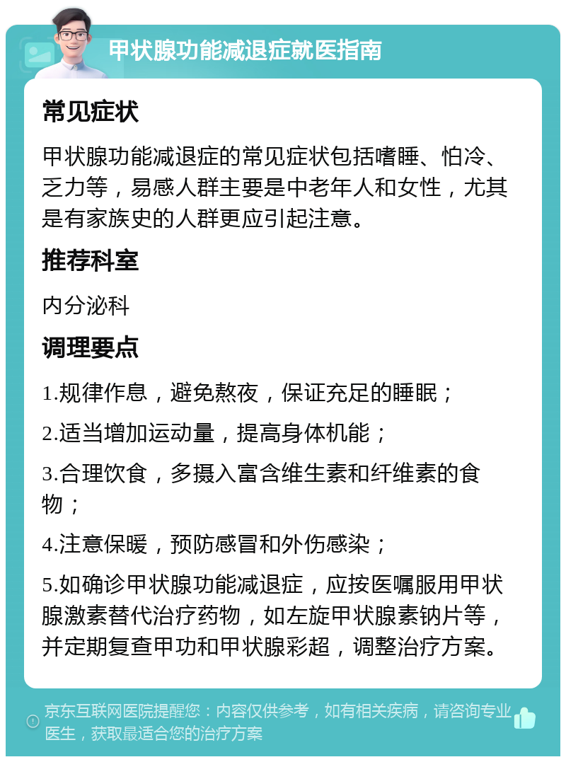 甲状腺功能减退症就医指南 常见症状 甲状腺功能减退症的常见症状包括嗜睡、怕冷、乏力等，易感人群主要是中老年人和女性，尤其是有家族史的人群更应引起注意。 推荐科室 内分泌科 调理要点 1.规律作息，避免熬夜，保证充足的睡眠； 2.适当增加运动量，提高身体机能； 3.合理饮食，多摄入富含维生素和纤维素的食物； 4.注意保暖，预防感冒和外伤感染； 5.如确诊甲状腺功能减退症，应按医嘱服用甲状腺激素替代治疗药物，如左旋甲状腺素钠片等，并定期复查甲功和甲状腺彩超，调整治疗方案。