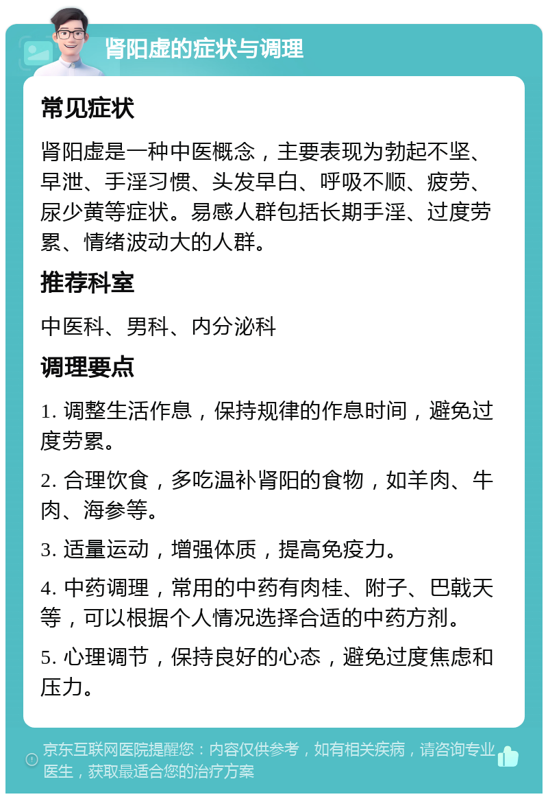 肾阳虚的症状与调理 常见症状 肾阳虚是一种中医概念，主要表现为勃起不坚、早泄、手淫习惯、头发早白、呼吸不顺、疲劳、尿少黄等症状。易感人群包括长期手淫、过度劳累、情绪波动大的人群。 推荐科室 中医科、男科、内分泌科 调理要点 1. 调整生活作息，保持规律的作息时间，避免过度劳累。 2. 合理饮食，多吃温补肾阳的食物，如羊肉、牛肉、海参等。 3. 适量运动，增强体质，提高免疫力。 4. 中药调理，常用的中药有肉桂、附子、巴戟天等，可以根据个人情况选择合适的中药方剂。 5. 心理调节，保持良好的心态，避免过度焦虑和压力。