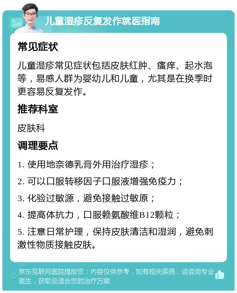 儿童湿疹反复发作就医指南 常见症状 儿童湿疹常见症状包括皮肤红肿、瘙痒、起水泡等，易感人群为婴幼儿和儿童，尤其是在换季时更容易反复发作。 推荐科室 皮肤科 调理要点 1. 使用地奈德乳膏外用治疗湿疹； 2. 可以口服转移因子口服液增强免疫力； 3. 化验过敏源，避免接触过敏原； 4. 提高体抗力，口服赖氨酸维B12颗粒； 5. 注意日常护理，保持皮肤清洁和湿润，避免刺激性物质接触皮肤。