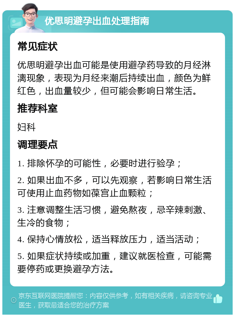 优思明避孕出血处理指南 常见症状 优思明避孕出血可能是使用避孕药导致的月经淋漓现象，表现为月经来潮后持续出血，颜色为鲜红色，出血量较少，但可能会影响日常生活。 推荐科室 妇科 调理要点 1. 排除怀孕的可能性，必要时进行验孕； 2. 如果出血不多，可以先观察，若影响日常生活可使用止血药物如葆宫止血颗粒； 3. 注意调整生活习惯，避免熬夜，忌辛辣刺激、生冷的食物； 4. 保持心情放松，适当释放压力，适当活动； 5. 如果症状持续或加重，建议就医检查，可能需要停药或更换避孕方法。