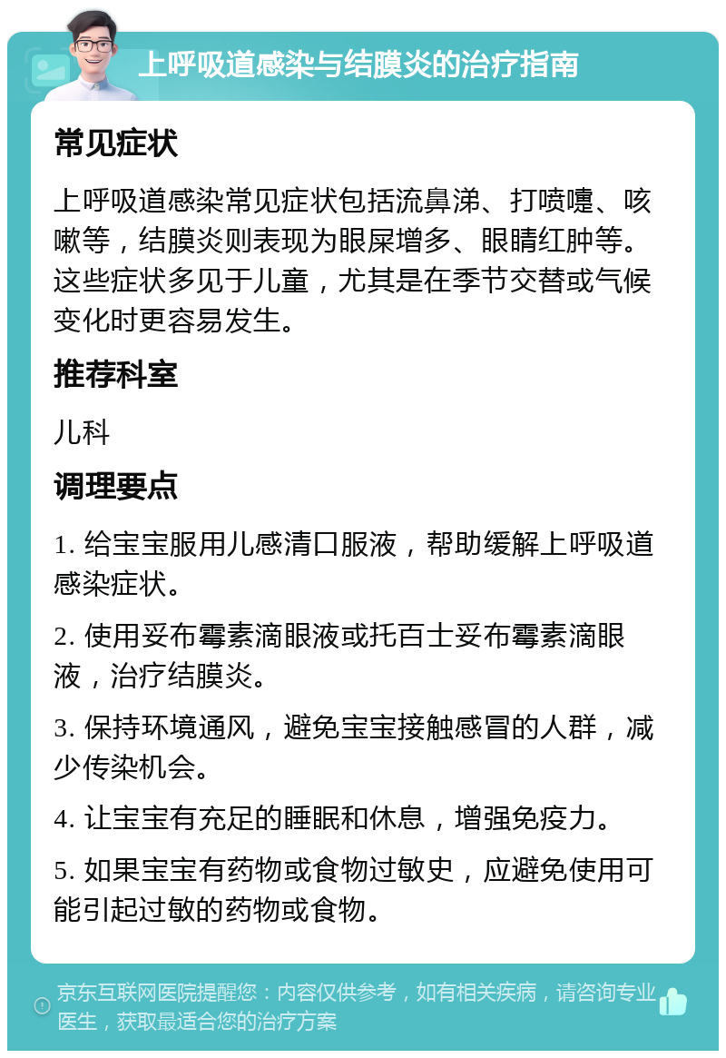 上呼吸道感染与结膜炎的治疗指南 常见症状 上呼吸道感染常见症状包括流鼻涕、打喷嚏、咳嗽等，结膜炎则表现为眼屎增多、眼睛红肿等。这些症状多见于儿童，尤其是在季节交替或气候变化时更容易发生。 推荐科室 儿科 调理要点 1. 给宝宝服用儿感清口服液，帮助缓解上呼吸道感染症状。 2. 使用妥布霉素滴眼液或托百士妥布霉素滴眼液，治疗结膜炎。 3. 保持环境通风，避免宝宝接触感冒的人群，减少传染机会。 4. 让宝宝有充足的睡眠和休息，增强免疫力。 5. 如果宝宝有药物或食物过敏史，应避免使用可能引起过敏的药物或食物。