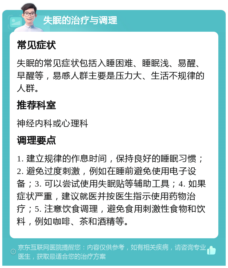 失眠的治疗与调理 常见症状 失眠的常见症状包括入睡困难、睡眠浅、易醒、早醒等，易感人群主要是压力大、生活不规律的人群。 推荐科室 神经内科或心理科 调理要点 1. 建立规律的作息时间，保持良好的睡眠习惯；2. 避免过度刺激，例如在睡前避免使用电子设备；3. 可以尝试使用失眠贴等辅助工具；4. 如果症状严重，建议就医并按医生指示使用药物治疗；5. 注意饮食调理，避免食用刺激性食物和饮料，例如咖啡、茶和酒精等。