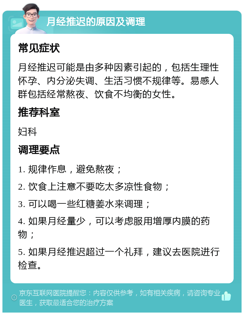 月经推迟的原因及调理 常见症状 月经推迟可能是由多种因素引起的，包括生理性怀孕、内分泌失调、生活习惯不规律等。易感人群包括经常熬夜、饮食不均衡的女性。 推荐科室 妇科 调理要点 1. 规律作息，避免熬夜； 2. 饮食上注意不要吃太多凉性食物； 3. 可以喝一些红糖姜水来调理； 4. 如果月经量少，可以考虑服用增厚内膜的药物； 5. 如果月经推迟超过一个礼拜，建议去医院进行检查。