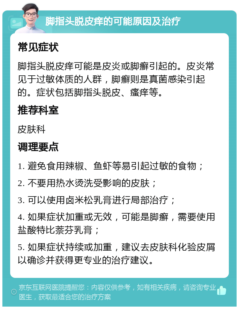 脚指头脱皮痒的可能原因及治疗 常见症状 脚指头脱皮痒可能是皮炎或脚癣引起的。皮炎常见于过敏体质的人群，脚癣则是真菌感染引起的。症状包括脚指头脱皮、瘙痒等。 推荐科室 皮肤科 调理要点 1. 避免食用辣椒、鱼虾等易引起过敏的食物； 2. 不要用热水烫洗受影响的皮肤； 3. 可以使用卤米松乳膏进行局部治疗； 4. 如果症状加重或无效，可能是脚癣，需要使用盐酸特比萘芬乳膏； 5. 如果症状持续或加重，建议去皮肤科化验皮屑以确诊并获得更专业的治疗建议。