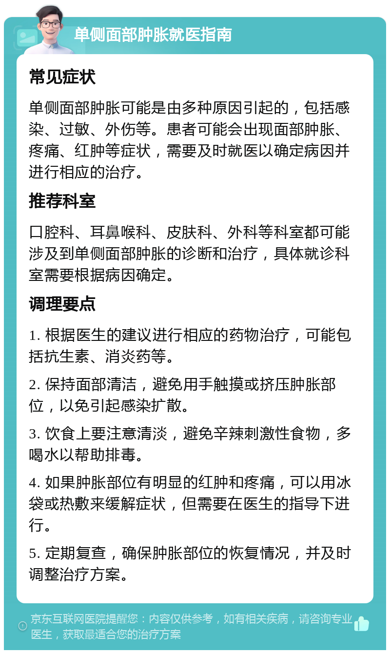 单侧面部肿胀就医指南 常见症状 单侧面部肿胀可能是由多种原因引起的，包括感染、过敏、外伤等。患者可能会出现面部肿胀、疼痛、红肿等症状，需要及时就医以确定病因并进行相应的治疗。 推荐科室 口腔科、耳鼻喉科、皮肤科、外科等科室都可能涉及到单侧面部肿胀的诊断和治疗，具体就诊科室需要根据病因确定。 调理要点 1. 根据医生的建议进行相应的药物治疗，可能包括抗生素、消炎药等。 2. 保持面部清洁，避免用手触摸或挤压肿胀部位，以免引起感染扩散。 3. 饮食上要注意清淡，避免辛辣刺激性食物，多喝水以帮助排毒。 4. 如果肿胀部位有明显的红肿和疼痛，可以用冰袋或热敷来缓解症状，但需要在医生的指导下进行。 5. 定期复查，确保肿胀部位的恢复情况，并及时调整治疗方案。