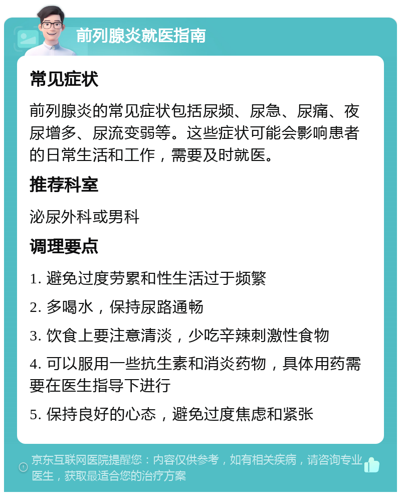 前列腺炎就医指南 常见症状 前列腺炎的常见症状包括尿频、尿急、尿痛、夜尿增多、尿流变弱等。这些症状可能会影响患者的日常生活和工作，需要及时就医。 推荐科室 泌尿外科或男科 调理要点 1. 避免过度劳累和性生活过于频繁 2. 多喝水，保持尿路通畅 3. 饮食上要注意清淡，少吃辛辣刺激性食物 4. 可以服用一些抗生素和消炎药物，具体用药需要在医生指导下进行 5. 保持良好的心态，避免过度焦虑和紧张