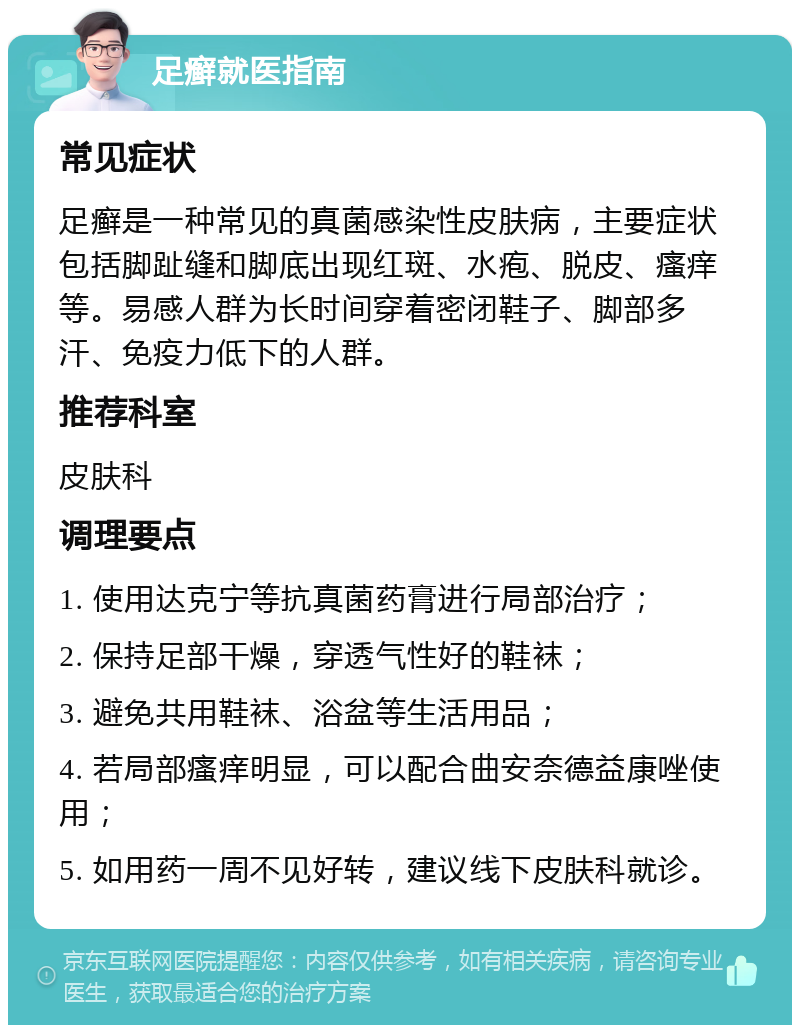 足癣就医指南 常见症状 足癣是一种常见的真菌感染性皮肤病，主要症状包括脚趾缝和脚底出现红斑、水疱、脱皮、瘙痒等。易感人群为长时间穿着密闭鞋子、脚部多汗、免疫力低下的人群。 推荐科室 皮肤科 调理要点 1. 使用达克宁等抗真菌药膏进行局部治疗； 2. 保持足部干燥，穿透气性好的鞋袜； 3. 避免共用鞋袜、浴盆等生活用品； 4. 若局部瘙痒明显，可以配合曲安奈德益康唑使用； 5. 如用药一周不见好转，建议线下皮肤科就诊。