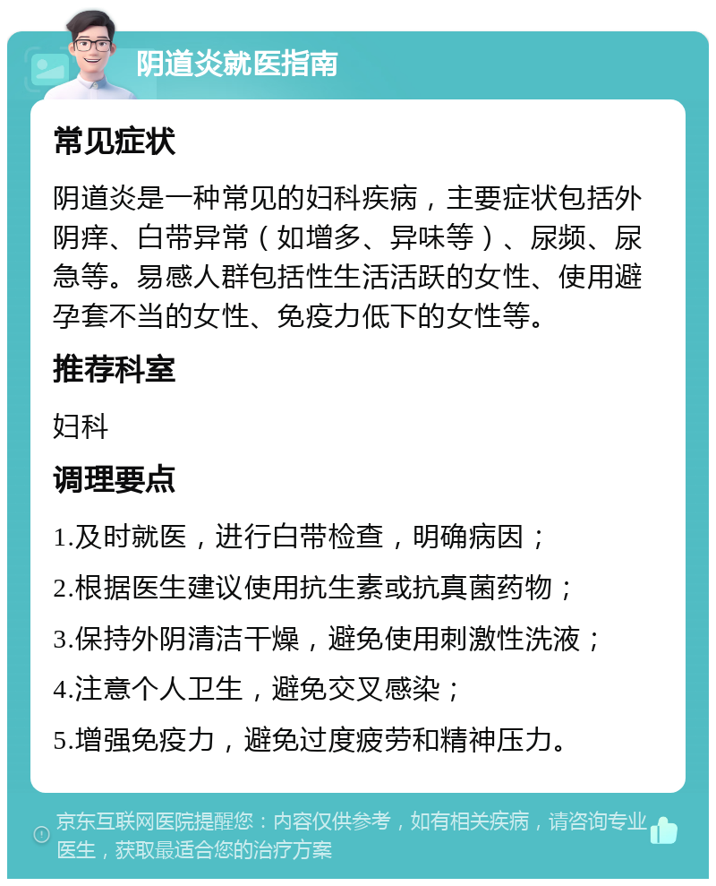 阴道炎就医指南 常见症状 阴道炎是一种常见的妇科疾病，主要症状包括外阴痒、白带异常（如增多、异味等）、尿频、尿急等。易感人群包括性生活活跃的女性、使用避孕套不当的女性、免疫力低下的女性等。 推荐科室 妇科 调理要点 1.及时就医，进行白带检查，明确病因； 2.根据医生建议使用抗生素或抗真菌药物； 3.保持外阴清洁干燥，避免使用刺激性洗液； 4.注意个人卫生，避免交叉感染； 5.增强免疫力，避免过度疲劳和精神压力。