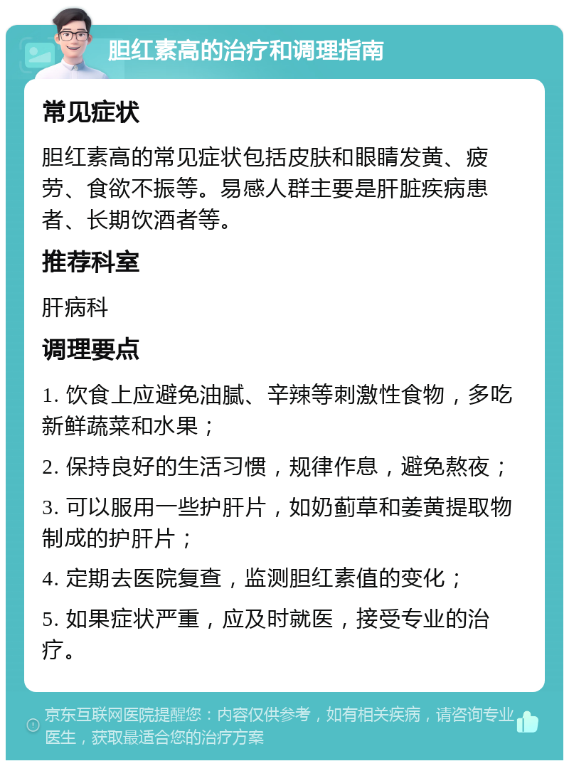 胆红素高的治疗和调理指南 常见症状 胆红素高的常见症状包括皮肤和眼睛发黄、疲劳、食欲不振等。易感人群主要是肝脏疾病患者、长期饮酒者等。 推荐科室 肝病科 调理要点 1. 饮食上应避免油腻、辛辣等刺激性食物，多吃新鲜蔬菜和水果； 2. 保持良好的生活习惯，规律作息，避免熬夜； 3. 可以服用一些护肝片，如奶蓟草和姜黄提取物制成的护肝片； 4. 定期去医院复查，监测胆红素值的变化； 5. 如果症状严重，应及时就医，接受专业的治疗。