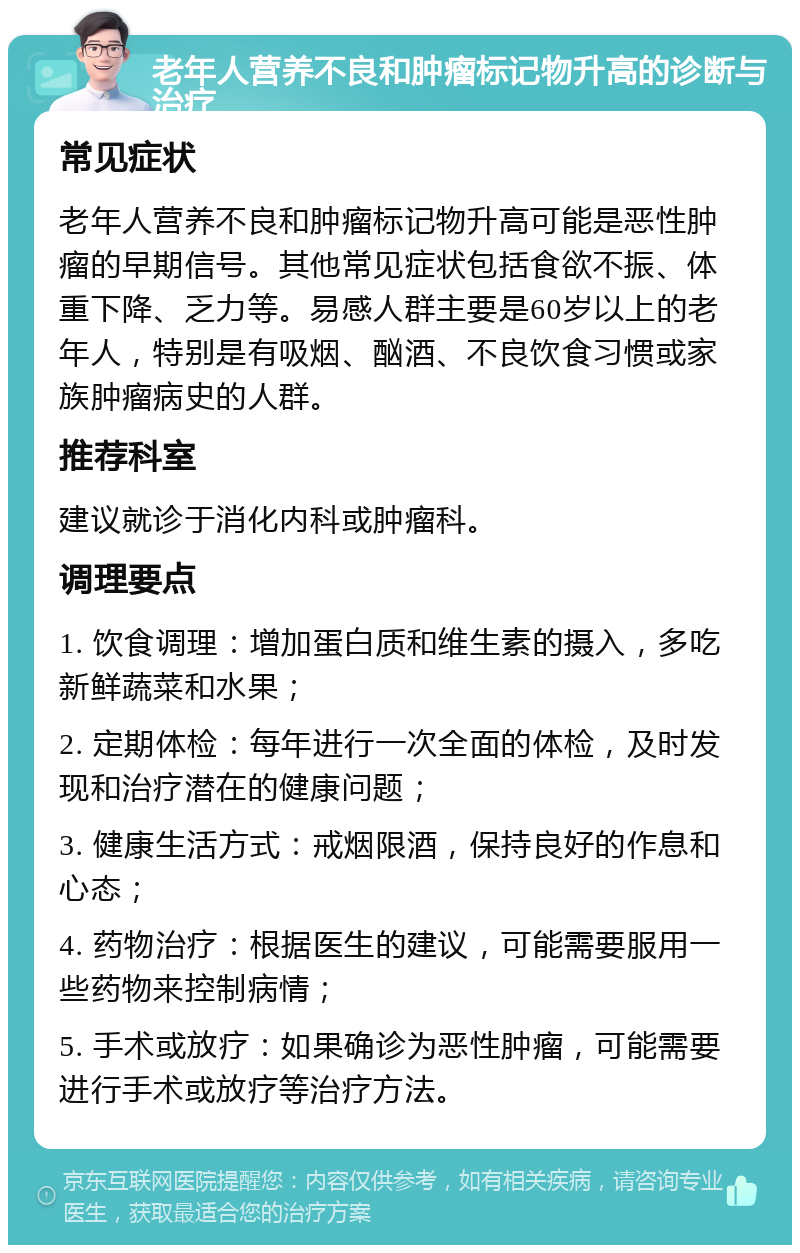 老年人营养不良和肿瘤标记物升高的诊断与治疗 常见症状 老年人营养不良和肿瘤标记物升高可能是恶性肿瘤的早期信号。其他常见症状包括食欲不振、体重下降、乏力等。易感人群主要是60岁以上的老年人，特别是有吸烟、酗酒、不良饮食习惯或家族肿瘤病史的人群。 推荐科室 建议就诊于消化内科或肿瘤科。 调理要点 1. 饮食调理：增加蛋白质和维生素的摄入，多吃新鲜蔬菜和水果； 2. 定期体检：每年进行一次全面的体检，及时发现和治疗潜在的健康问题； 3. 健康生活方式：戒烟限酒，保持良好的作息和心态； 4. 药物治疗：根据医生的建议，可能需要服用一些药物来控制病情； 5. 手术或放疗：如果确诊为恶性肿瘤，可能需要进行手术或放疗等治疗方法。