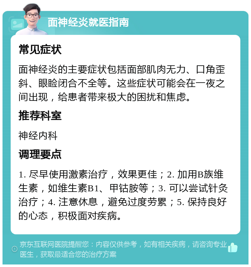 面神经炎就医指南 常见症状 面神经炎的主要症状包括面部肌肉无力、口角歪斜、眼睑闭合不全等。这些症状可能会在一夜之间出现，给患者带来极大的困扰和焦虑。 推荐科室 神经内科 调理要点 1. 尽早使用激素治疗，效果更佳；2. 加用B族维生素，如维生素B1、甲钴胺等；3. 可以尝试针灸治疗；4. 注意休息，避免过度劳累；5. 保持良好的心态，积极面对疾病。