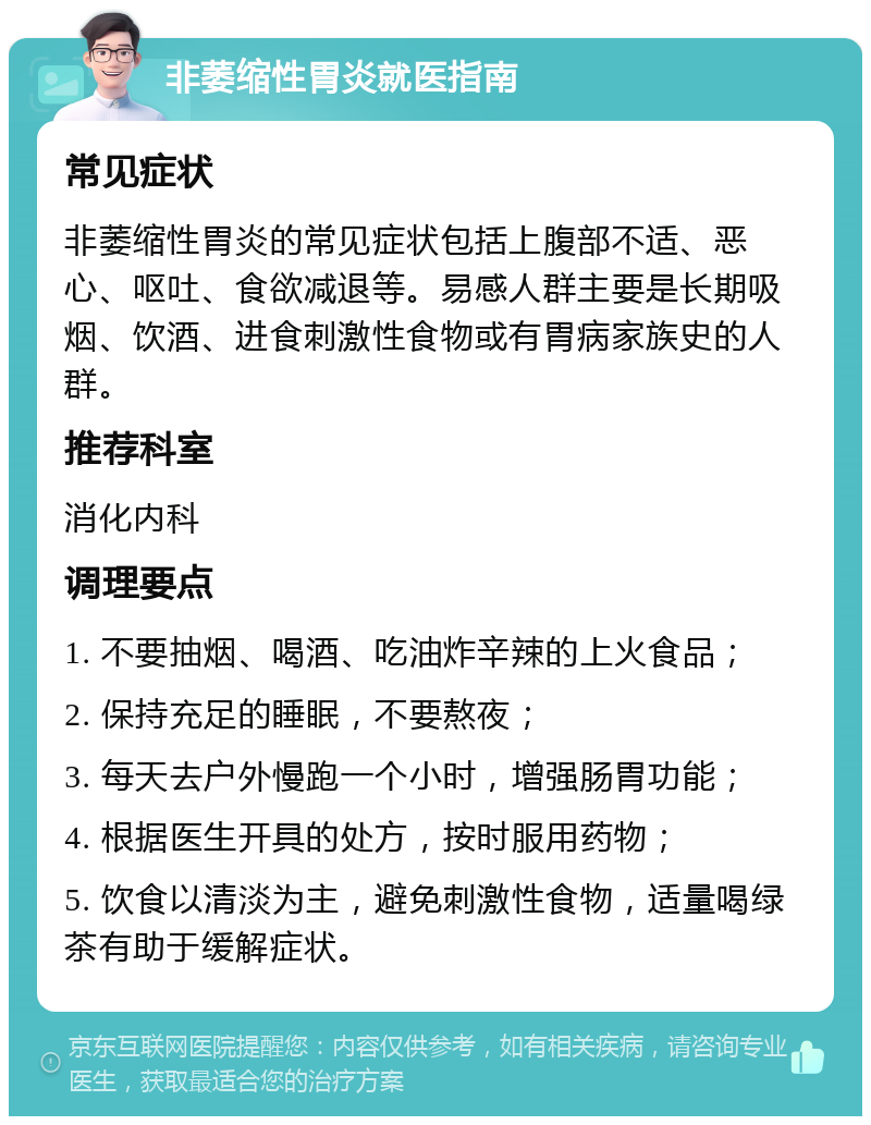 非萎缩性胃炎就医指南 常见症状 非萎缩性胃炎的常见症状包括上腹部不适、恶心、呕吐、食欲减退等。易感人群主要是长期吸烟、饮酒、进食刺激性食物或有胃病家族史的人群。 推荐科室 消化内科 调理要点 1. 不要抽烟、喝酒、吃油炸辛辣的上火食品； 2. 保持充足的睡眠，不要熬夜； 3. 每天去户外慢跑一个小时，增强肠胃功能； 4. 根据医生开具的处方，按时服用药物； 5. 饮食以清淡为主，避免刺激性食物，适量喝绿茶有助于缓解症状。