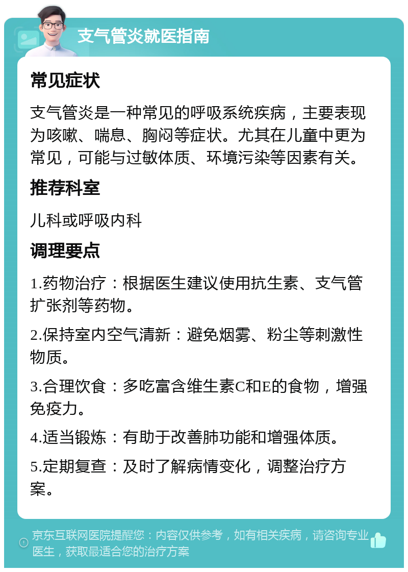 支气管炎就医指南 常见症状 支气管炎是一种常见的呼吸系统疾病，主要表现为咳嗽、喘息、胸闷等症状。尤其在儿童中更为常见，可能与过敏体质、环境污染等因素有关。 推荐科室 儿科或呼吸内科 调理要点 1.药物治疗：根据医生建议使用抗生素、支气管扩张剂等药物。 2.保持室内空气清新：避免烟雾、粉尘等刺激性物质。 3.合理饮食：多吃富含维生素C和E的食物，增强免疫力。 4.适当锻炼：有助于改善肺功能和增强体质。 5.定期复查：及时了解病情变化，调整治疗方案。